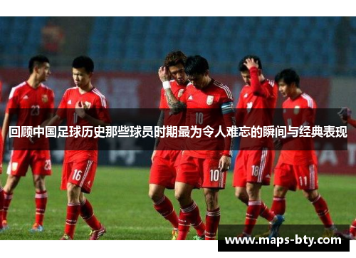 回顾中国足球历史那些球员时期最为令人难忘的瞬间与经典表现
