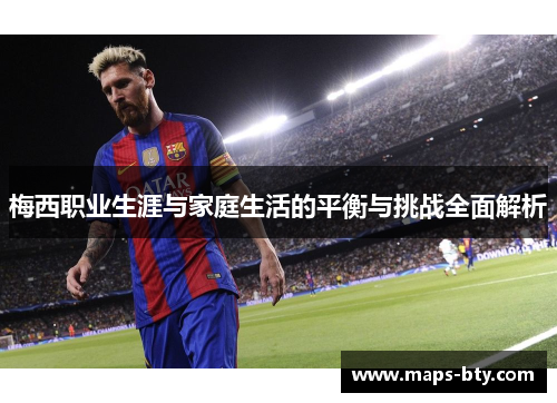 梅西职业生涯与家庭生活的平衡与挑战全面解析