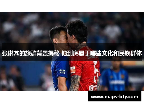 张琳芃的族群背景揭秘 他到底属于哪些文化和民族群体