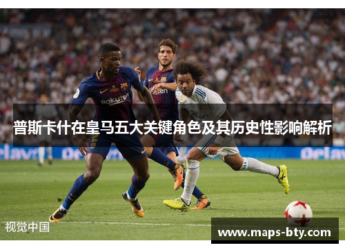 普斯卡什在皇马五大关键角色及其历史性影响解析