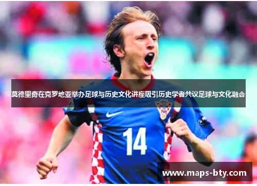 莫德里奇在克罗地亚举办足球与历史文化讲座吸引历史学者共议足球与文化融合