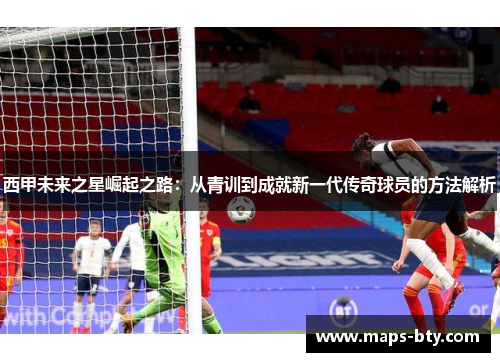 西甲未来之星崛起之路：从青训到成就新一代传奇球员的方法解析