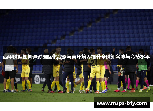 西甲球队如何通过国际化战略与青年培养提升全球知名度与竞技水平 西甲球队如何通过国际化战略与青年培养提升全球知名度与竞技水平