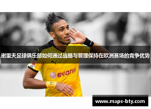 谢里夫足球俱乐部如何通过战略与管理保持在欧洲赛场的竞争优势 谢里夫足球俱乐部如何通过战略与管理保持在欧洲赛场的竞争优势